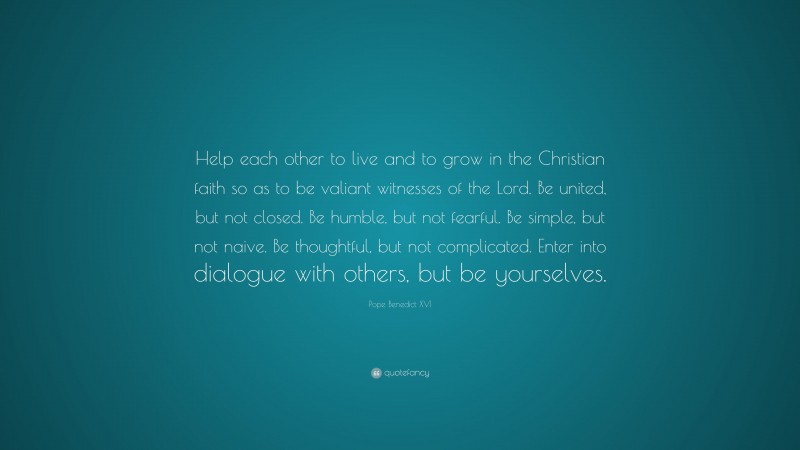 Pope Benedict XVI Quote: “Help each other to live and to grow in the Christian faith so as to be valiant witnesses of the Lord. Be united, but not closed. Be humble, but not fearful. Be simple, but not naive. Be thoughtful, but not complicated. Enter into dialogue with others, but be yourselves.”