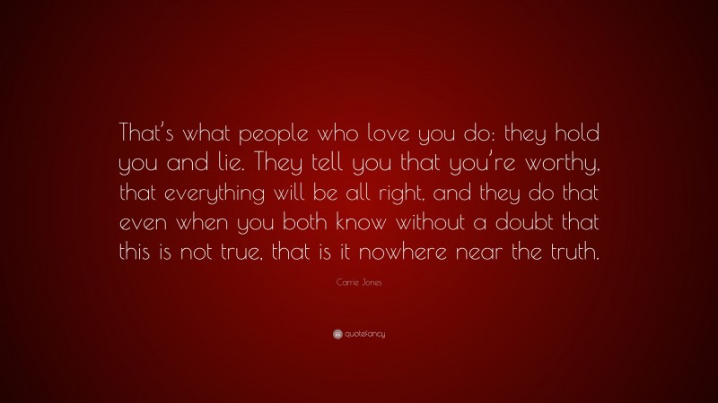 Carrie Jones Quote: “That’s what people who love you do: they hold you and lie. They tell you that you’re worthy, that everything will be all right, and they do that even when you both know without a doubt that this is not true, that is it nowhere near the truth.”