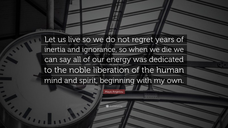 Maya Angelou Quote: “Let us live so we do not regret years of inertia and ignorance, so when we die we can say all of our energy was dedicated to the noble liberation of the human mind and spirit, beginning with my own.”