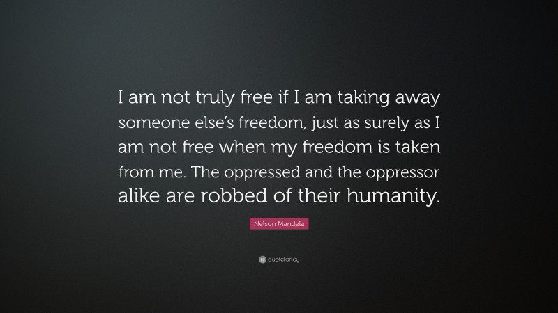Nelson Mandela Quote: “I am not truly free if I am taking away someone else’s freedom, just as surely as I am not free when my freedom is taken from me. The oppressed and the oppressor alike are robbed of their humanity.”