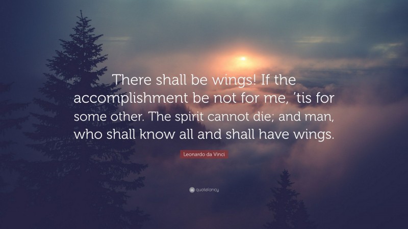 Leonardo da Vinci Quote: “There shall be wings! If the accomplishment be not for me, ’tis for some other. The spirit cannot die; and man, who shall know all and shall have wings.”