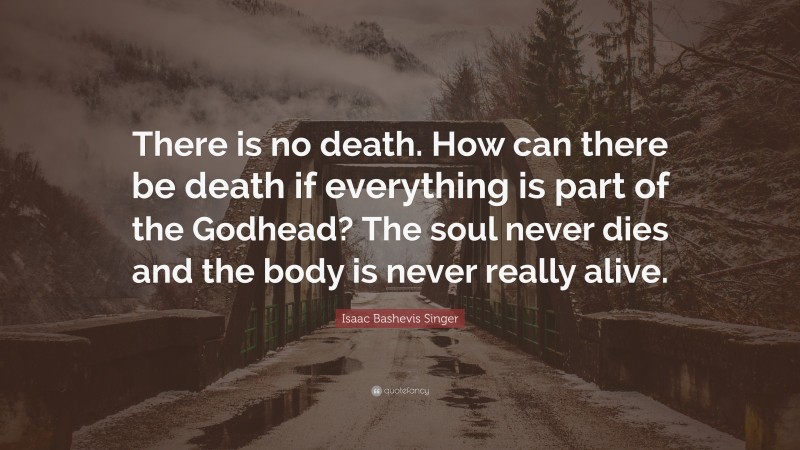 Isaac Bashevis Singer Quote: “There is no death. How can there be death if everything is part of the Godhead? The soul never dies and the body is never really alive.”