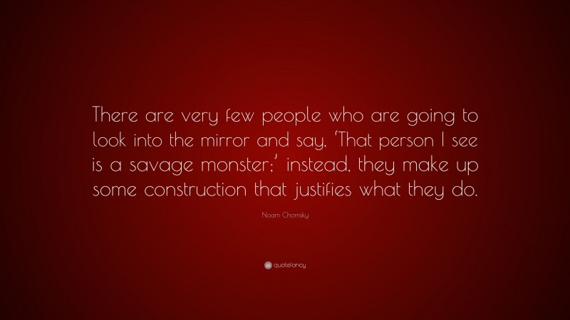 Noam Chomsky Quote: “There are very few people who are going to look into the mirror and say, ‘That person I see is a savage monster;’ instead, they make up some construction that justifies what they do.”