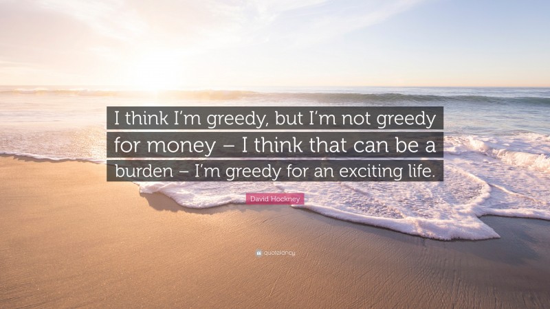 David Hockney Quote: “I think I’m greedy, but I’m not greedy for money – I think that can be a burden – I’m greedy for an exciting life.”