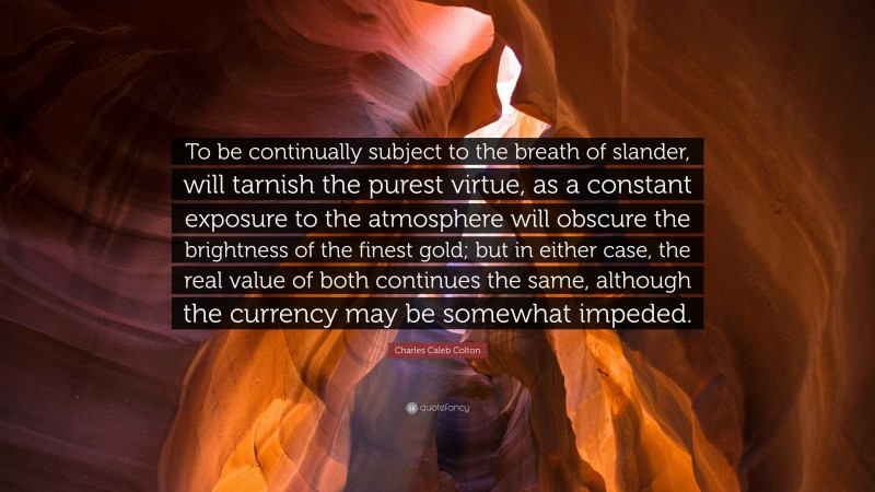 Charles Caleb Colton Quote: “To be continually subject to the breath of slander, will tarnish the purest virtue, as a constant exposure to the atmosphere will obscure the brightness of the finest gold; but in either case, the real value of both continues the same, although the currency may be somewhat impeded.”