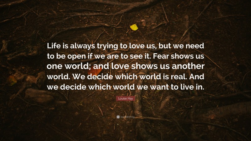 Louise Hay Quote: “Life is always trying to love us, but we need to be open if we are to see it. Fear shows us one world; and love shows us another world. We decide which world is real. And we decide which world we want to live in.”