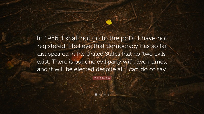 W. E. B. Du Bois Quote: “In 1956, I shall not go to the polls. I have not registered. I believe that democracy has so far disappeared in the United States that no ‘two evils’ exist. There is but one evil party with two names, and it will be elected despite all I can do or say.”