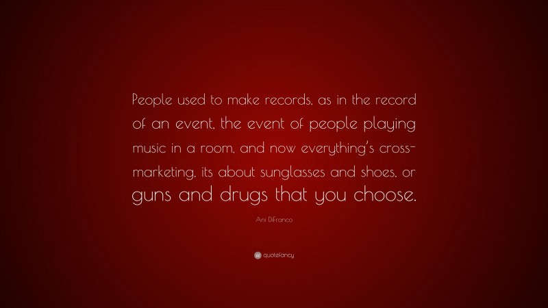 Ani DiFranco Quote: “People used to make records, as in the record of an event, the event of people playing music in a room, and now everything’s cross-marketing, its about sunglasses and shoes, or guns and drugs that you choose.”