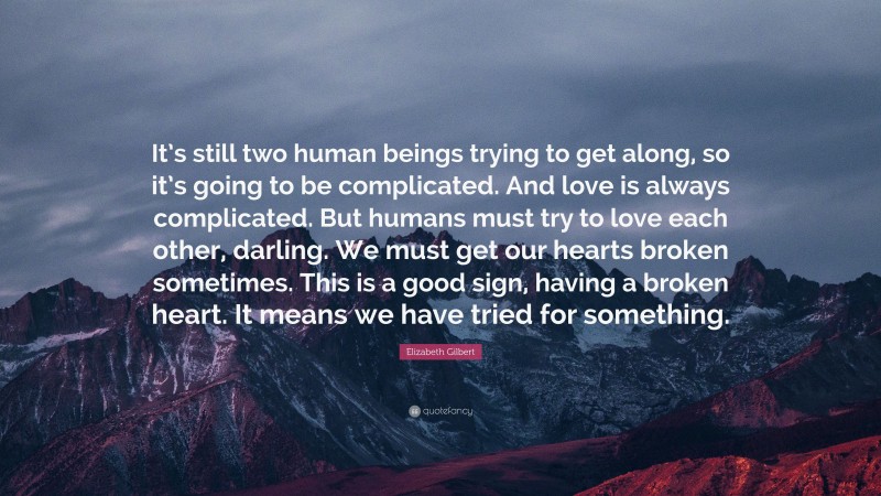 Elizabeth Gilbert Quote: “It’s still two human beings trying to get along, so it’s going to be complicated. And love is always complicated. But humans must try to love each other, darling. We must get our hearts broken sometimes. This is a good sign, having a broken heart. It means we have tried for something.”