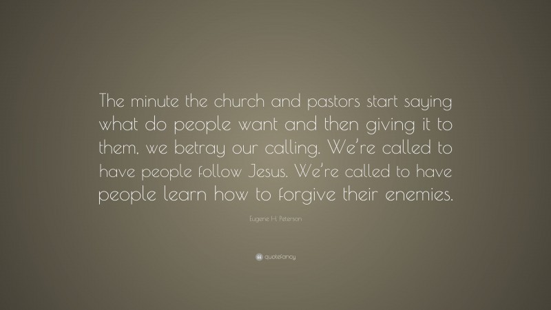 Eugene H. Peterson Quote: “The minute the church and pastors start saying what do people want and then giving it to them, we betray our calling. We’re called to have people follow Jesus. We’re called to have people learn how to forgive their enemies.”