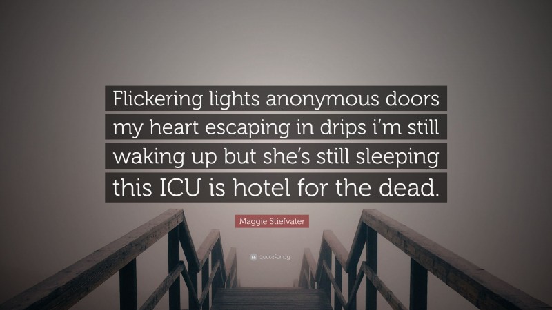 Maggie Stiefvater Quote: “Flickering lights anonymous doors my heart escaping in drips i’m still waking up but she’s still sleeping this ICU is hotel for the dead.”