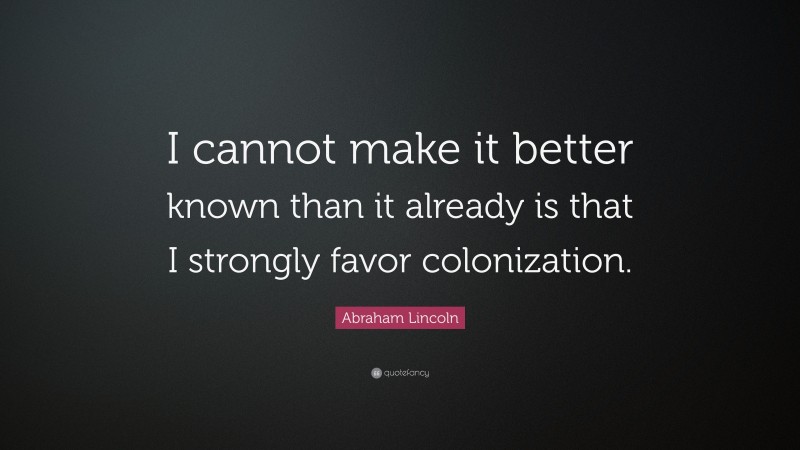 Abraham Lincoln Quote: “I cannot make it better known than it already is that I strongly favor colonization.”