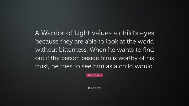 Paulo Coelho Quote: “A Warrior of Light values a child’s eyes because they are able to look at the world without bitterness. When he wants to find out if the person beside him is worthy of his trust, he tries to see him as a child would.”