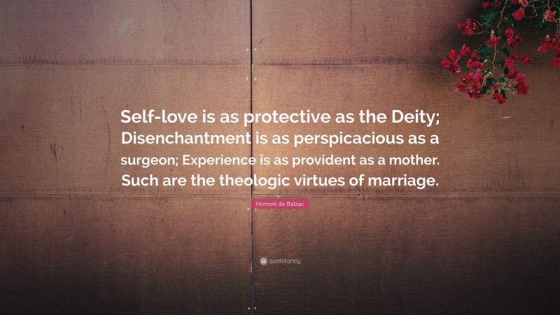 Honoré de Balzac Quote: “Self-love is as protective as the Deity; Disenchantment is as perspicacious as a surgeon; Experience is as provident as a mother. Such are the theologic virtues of marriage.”