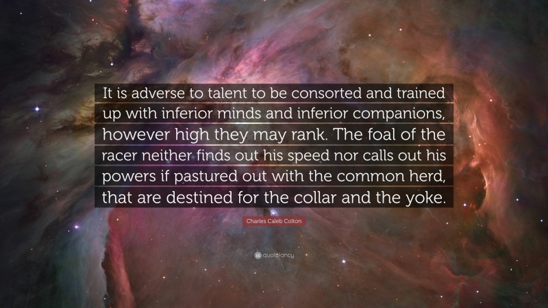 Charles Caleb Colton Quote: “It is adverse to talent to be consorted and trained up with inferior minds and inferior companions, however high they may rank. The foal of the racer neither finds out his speed nor calls out his powers if pastured out with the common herd, that are destined for the collar and the yoke.”