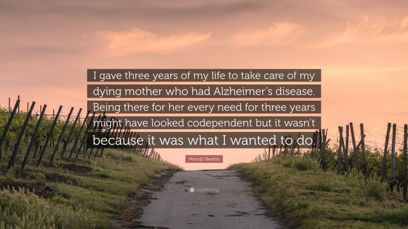 Melody Beattie Quote: “I gave three years of my life to take care of my dying mother who had Alzheimer’s disease. Being there for her every need for three years might have looked codependent but it wasn’t because it was what I wanted to do.”