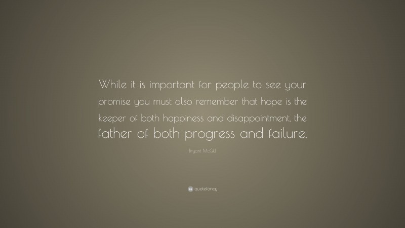 Bryant McGill Quote: “While it is important for people to see your promise you must also remember that hope is the keeper of both happiness and disappointment, the father of both progress and failure.”