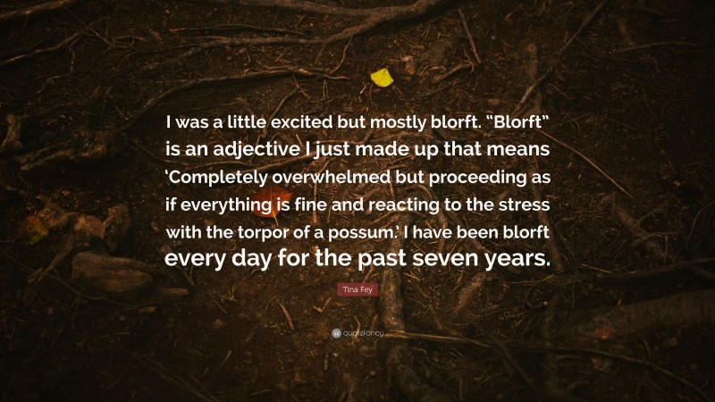 Tina Fey Quote: “I was a little excited but mostly blorft. “Blorft” is an adjective I just made up that means ‘Completely overwhelmed but proceeding as if everything is fine and reacting to the stress with the torpor of a possum.’ I have been blorft every day for the past seven years.”
