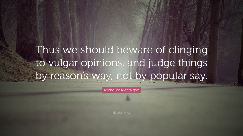 Michel de Montaigne Quote: “Thus we should beware of clinging to vulgar opinions, and judge things by reason’s way, not by popular say.”