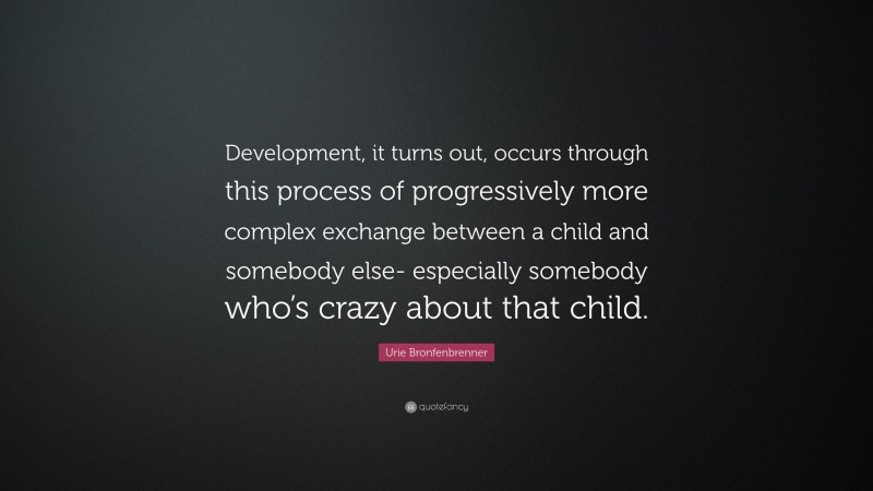 Urie Bronfenbrenner Quote: “Development, it turns out, occurs through this process of progressively more complex exchange between a child and somebody else- especially somebody who’s crazy about that child.”