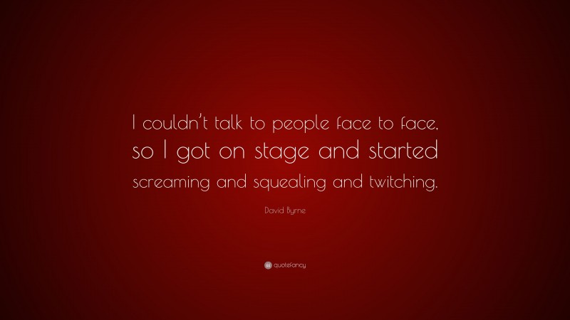 David Byrne Quote: “I couldn’t talk to people face to face, so I got on stage and started screaming and squealing and twitching.”