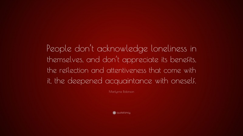 Marilynne Robinson Quote: “People don’t acknowledge loneliness in themselves, and don’t appreciate its benefits, the reflection and attentiveness that come with it, the deepened acquaintance with oneself.”