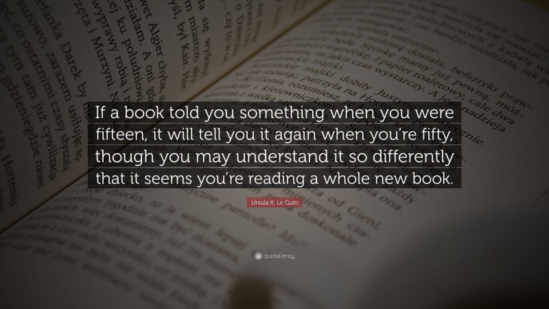 Ursula K. Le Guin Quote: “If a book told you something when you were fifteen, it will tell you it again when you’re fifty, though you may understand it so differently that it seems you’re reading a whole new book.”