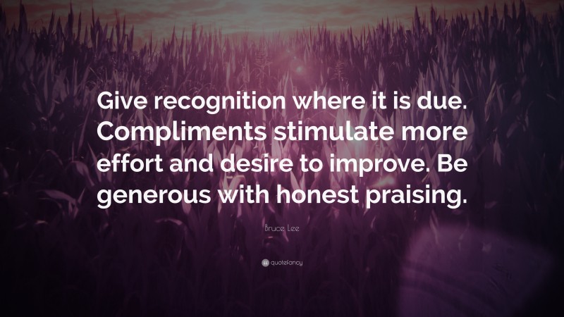 Bruce Lee Quote: “Give recognition where it is due. Compliments stimulate more effort and desire to improve. Be generous with honest praising.”