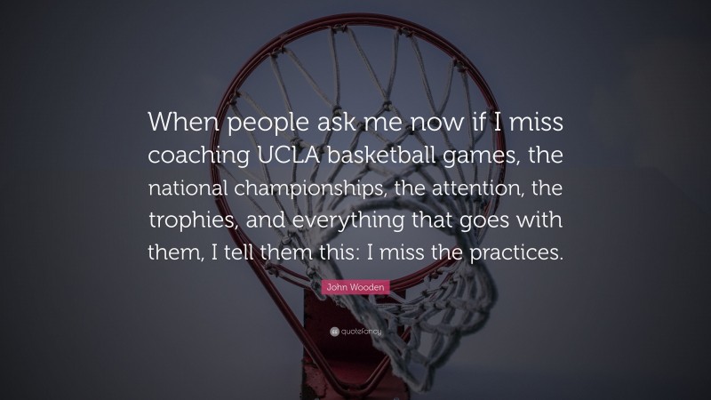 John Wooden Quote: “When people ask me now if I miss coaching UCLA basketball games, the national championships, the attention, the trophies, and everything that goes with them, I tell them this: I miss the practices.”