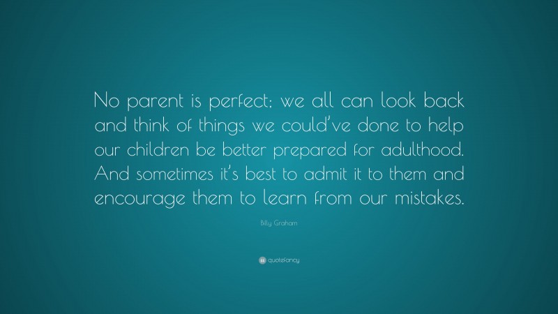 Billy Graham Quote: “No parent is perfect; we all can look back and think of things we could’ve done to help our children be better prepared for adulthood. And sometimes it’s best to admit it to them and encourage them to learn from our mistakes.”