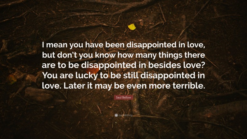 Saul Bellow Quote: “I mean you have been disappointed in love, but don’t you know how many things there are to be disappointed in besides love? You are lucky to be still disappointed in love. Later it may be even more terrible.”