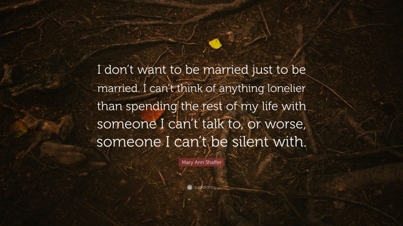 Mary Ann Shaffer Quote: “I don’t want to be married just to be married. I can’t think of anything lonelier than spending the rest of my life with someone I can’t talk to, or worse, someone I can’t be silent with.”