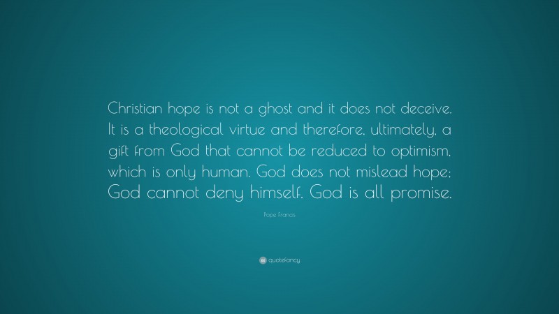 Pope Francis Quote: “Christian hope is not a ghost and it does not deceive. It is a theological virtue and therefore, ultimately, a gift from God that cannot be reduced to optimism, which is only human. God does not mislead hope; God cannot deny himself. God is all promise.”