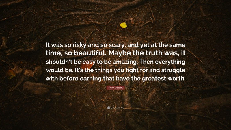 Sarah Dessen Quote: “It was so risky and so scary, and yet at the same time, so beautiful. Maybe the truth was, it shouldn’t be easy to be amazing. Then everything would be. It’s the things you fight for and struggle with before earning that have the greatest worth.”