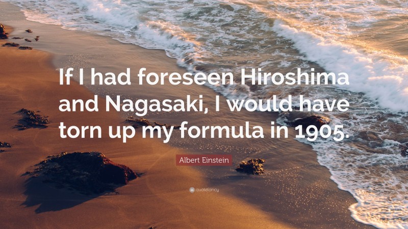 Albert Einstein Quote: “If I had foreseen Hiroshima and Nagasaki, I would have torn up my formula in 1905.”