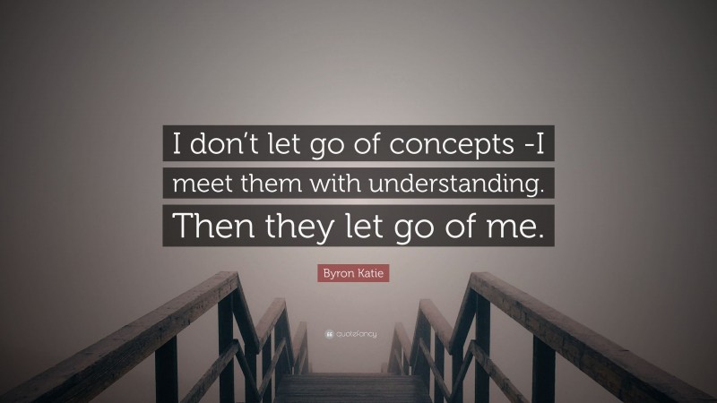 Byron Katie Quote: “I don’t let go of concepts -I meet them with understanding. Then they let go of me.”