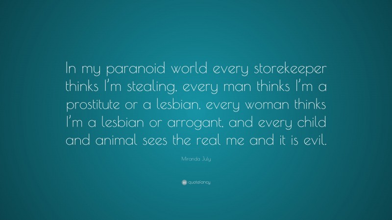 Miranda July Quote: “In my paranoid world every storekeeper thinks I’m stealing, every man thinks I’m a prostitute or a lesbian, every woman thinks I’m a lesbian or arrogant, and every child and animal sees the real me and it is evil.”