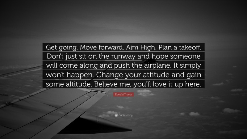 Donald Trump Quote: “Get going. Move forward. Aim High. Plan a takeoff. Don't just sit on the runway and hope someone will come along and push the airplane. It simply won't happen. Change your attitude and gain some altitude. Believe me, you'll love it up here.”