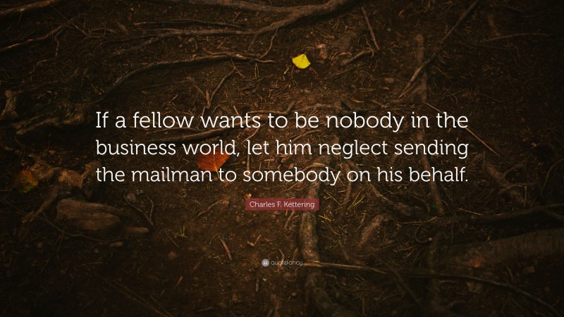 Charles F. Kettering Quote: “If a fellow wants to be nobody in the business world, let him neglect sending the mailman to somebody on his behalf.”