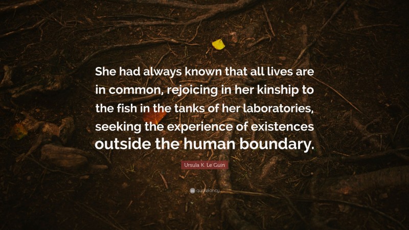 Ursula K. Le Guin Quote: “She had always known that all lives are in common, rejoicing in her kinship to the fish in the tanks of her laboratories, seeking the experience of existences outside the human boundary.”