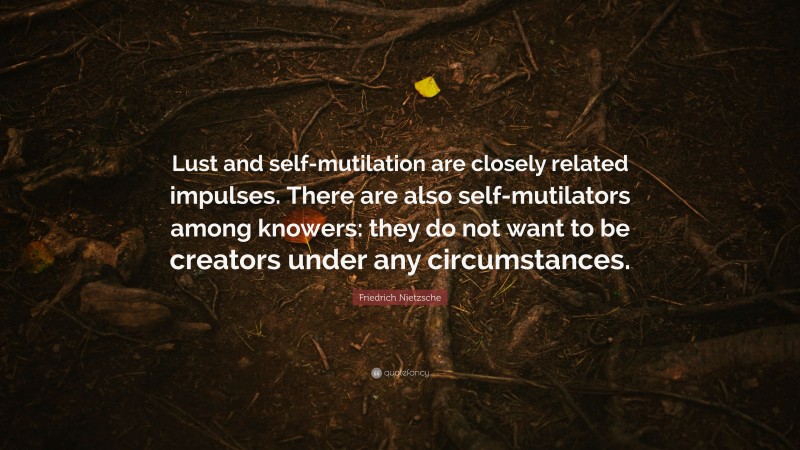 Friedrich Nietzsche Quote: “Lust and self-mutilation are closely related impulses. There are also self-mutilators among knowers: they do not want to be creators under any circumstances.”
