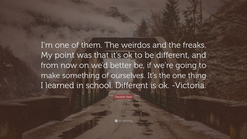 Danielle Steel Quote: “I’m one of them. The weirdos and the freaks. My point was that it’s ok to be different, and from now on we’d better be, if we’re going to make something of ourselves. It’s the one thing I learned in school. Different is ok. -Victoria.”