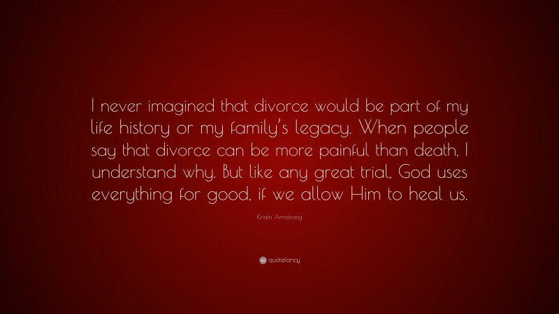 Kristin Armstrong Quote: “I never imagined that divorce would be part of my life history or my family’s legacy. When people say that divorce can be more painful than death, I understand why. But like any great trial, God uses everything for good, if we allow Him to heal us.”