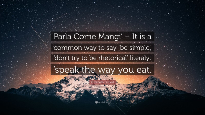 Elizabeth Gilbert Quote: “Parla Come Mangi’ – It is a common way to say ‘be simple’, ‘don’t try to be rhetorical’ literaly: ’speak the way you eat.”