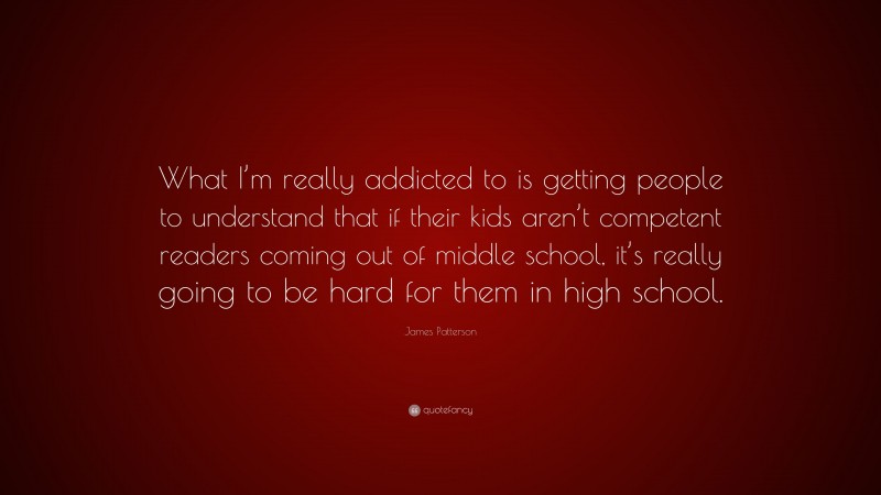 James Patterson Quote: “What I’m really addicted to is getting people to understand that if their kids aren’t competent readers coming out of middle school, it’s really going to be hard for them in high school.”