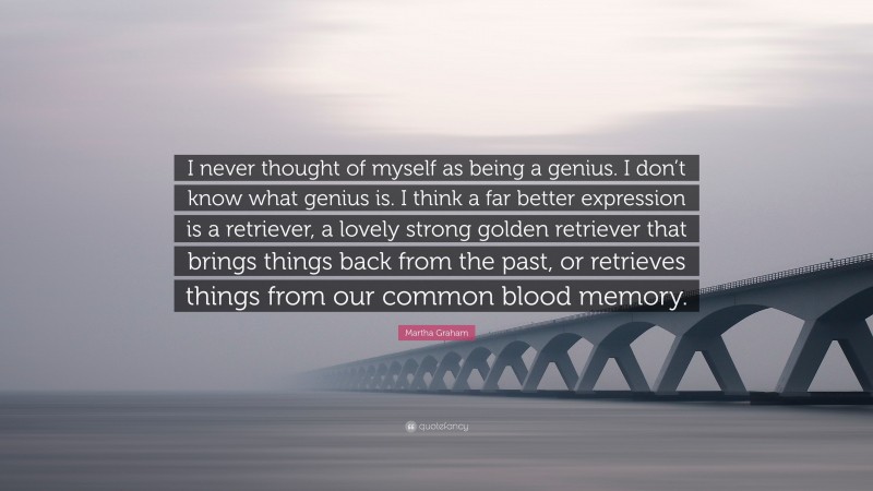 Martha Graham Quote: “I never thought of myself as being a genius. I don’t know what genius is. I think a far better expression is a retriever, a lovely strong golden retriever that brings things back from the past, or retrieves things from our common blood memory.”