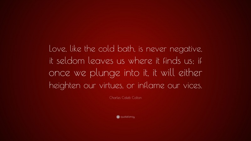 Charles Caleb Colton Quote: “Love, like the cold bath, is never negative, it seldom leaves us where it finds us; if once we plunge into it, it will either heighten our virtues, or inflame our vices.”