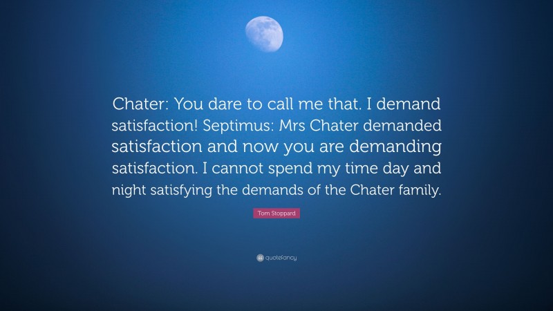 Tom Stoppard Quote: “Chater: You dare to call me that. I demand satisfaction! Septimus: Mrs Chater demanded satisfaction and now you are demanding satisfaction. I cannot spend my time day and night satisfying the demands of the Chater family.”