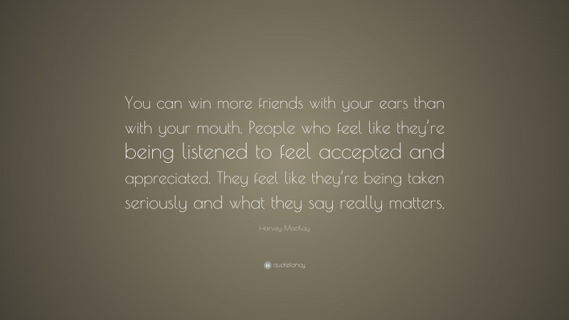 Harvey MacKay Quote: “You can win more friends with your ears than with your mouth. People who feel like they’re being listened to feel accepted and appreciated. They feel like they’re being taken seriously and what they say really matters.”