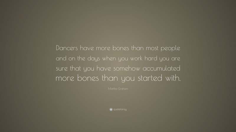 Martha Graham Quote: “Dancers have more bones than most people and on the days when you work hard you are sure that you have somehow accumulated more bones than you started with.”